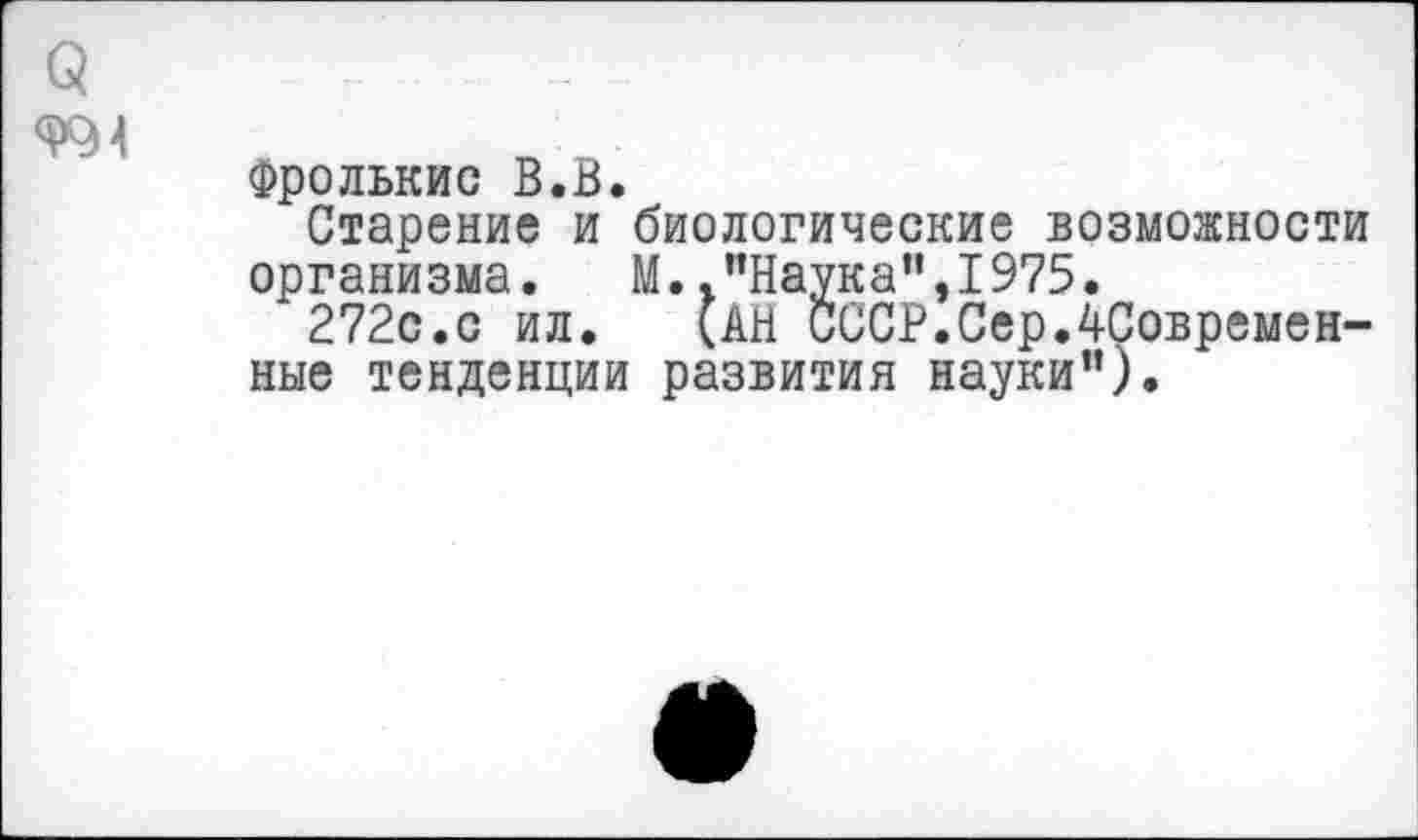 ﻿3	- ; _
Фролькис В.В.
Старение и биологические возможности организма.	М. .’’Наука”, 1975.
272с.с ил. (АН СССР.СерЛСовремен-ные тенденции развития науки”).